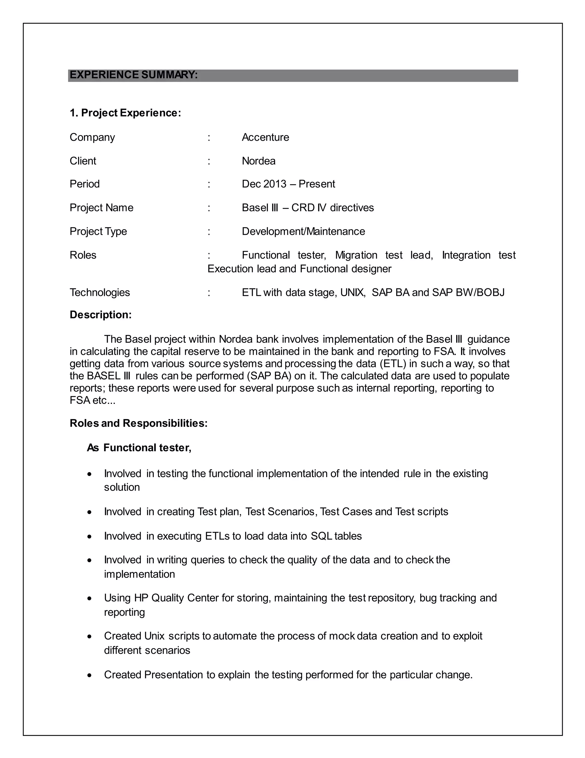 EXPERIENCE SUMMARY:
1. Project Experience:
Company : Accenture
Client : Nordea
Period : Dec 2013 – Present
Project Name : Basel III – CRD IV directives
Project Type : Development/Maintenance
Roles : Functional tester, Migration test lead, Integration test
Execution lead and Functional designer
Technologies : ETL with data stage, UNIX, SAP BA and SAP BW/BOBJ
Description:
The Basel project within Nordea bank involves implementation of the Basel III guidance
in calculating the capital reserve to be maintained in the bank and reporting to FSA. It involves
getting data from various source systems and processing the data (ETL) in such a way, so that
the BASEL III rules can be performed (SAP BA) on it. The calculated data are used to populate
reports; these reports were used for several purpose such as internal reporting, reporting to
FSA etc...
Roles and Responsibilities:
As Functional tester,
 Involved in testing the functional implementation of the intended rule in the existing
solution
 Involved in creating Test plan, Test Scenarios, Test Cases and Test scripts
 Involved in executing ETLs to load data into SQL tables
 Involved in writing queries to check the quality of the data and to check the
implementation
 Using HP Quality Center for storing, maintaining the test repository, bug tracking and
reporting
 Created Unix scripts to automate the process of mock data creation and to exploit
different scenarios
 Created Presentation to explain the testing performed for the particular change.
 