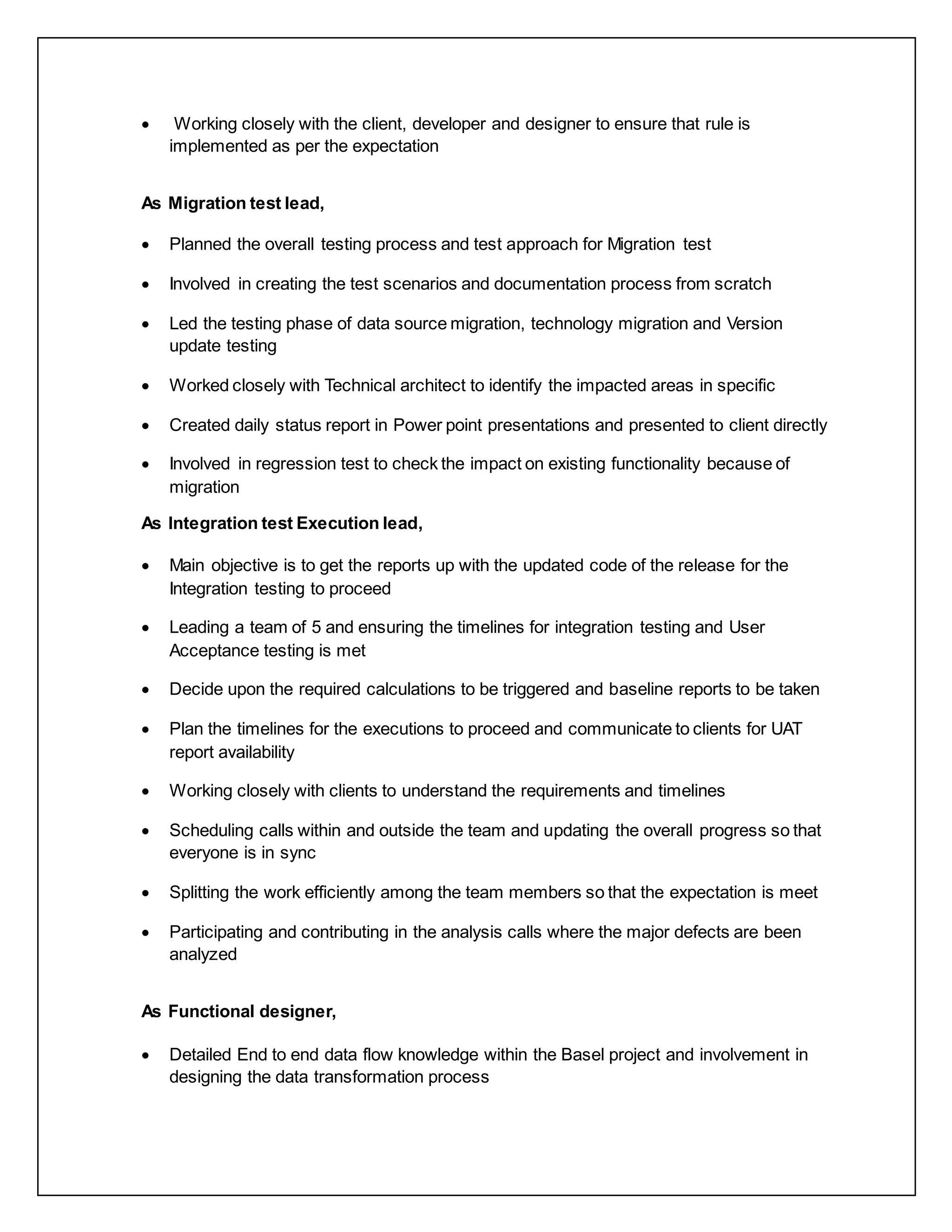  Working closely with the client, developer and designer to ensure that rule is
implemented as per the expectation
As Migration test lead,
 Planned the overall testing process and test approach for Migration test
 Involved in creating the test scenarios and documentation process from scratch
 Led the testing phase of data source migration, technology migration and Version
update testing
 Worked closely with Technical architect to identify the impacted areas in specific
 Created daily status report in Power point presentations and presented to client directly
 Involved in regression test to check the impact on existing functionality because of
migration
As Integration test Execution lead,
 Main objective is to get the reports up with the updated code of the release for the
Integration testing to proceed
 Leading a team of 5 and ensuring the timelines for integration testing and User
Acceptance testing is met
 Decide upon the required calculations to be triggered and baseline reports to be taken
 Plan the timelines for the executions to proceed and communicate to clients for UAT
report availability
 Working closely with clients to understand the requirements and timelines
 Scheduling calls within and outside the team and updating the overall progress so that
everyone is in sync
 Splitting the work efficiently among the team members so that the expectation is meet
 Participating and contributing in the analysis calls where the major defects are been
analyzed
As Functional designer,
 Detailed End to end data flow knowledge within the Basel project and involvement in
designing the data transformation process
 