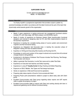 AJAYKUMAR PALANI
E-mail: ajaykumar.palani@gmail.com
Mobile: +91 9620333657
Career Objective:
To employ myself in a progressive organization that provides scope to update my
practical knowledge and skills in accordance with the latest trends and be part of the team that
dynamically works towards growth of the organization.
Summary:
 Nearly 3 years experience in testing end-to-end risk management functional solution
includes ETL with Data stage, SAP Bank analyzer and BW/BOBJ reports
 Nearly 6 months of experience as Business Analyst (Data transformation functional
designer) and involved in designing rules for ETL and SQL implementations based on
the business requirement
 Experience in leading the complete testing phase of source system and environment
migration and Non-functional testing
 Experience as Integration test Execution lead, in leading the execution phase of
Integration testing and User acceptance testing
 Expertise on Writing and Executing SQL Queries and Running the ETL
 Knowledge on end-to-end solution of the project involved and ensured that all functional
changes tested to QAguidelines
 Involvement in all phases of Software Test Process includes Test Planning, Test Design,
Test Execution and closure
 Ability to generate Test Scenarios, to write Test cases and to collect Test Data
 Experience on Execution test batches and Defect reporting
 Experience in using HP Quality Center for Bug Tracking and Defect Reporting
 Exposure on SDLC Models, Test Types and Test design techniques
 Hands on experience in Microsoft Excel and its operations
 Preparing daily status reports in Excel to Communicate with Client
 Preparing Power point presentations related to project to attend daily calls with Client
group.
 Excellent Communication with Client group regarding status reports and UAT reports
calls to update the progress of project
 Excellent Communication Skills to interact with Client and working directly with them in
requirement gathering and for efficient functional testing
 