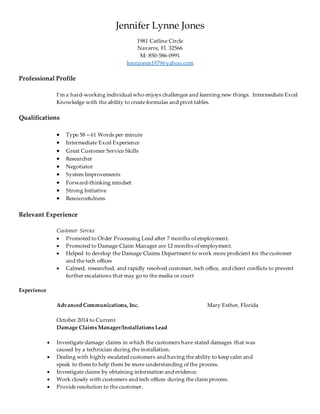 Jennifer Lynne Jones
1981 Catline Circle
Navarre, Fl. 32566
M: 850-586-0991
Jennjones1979@yahoo.com
Professional Profile
I’m a hard-working individual who enjoys challenges and learning new things. Intermediate Excel
Knowledge with the ability to create formulas and pivot tables.
Qualifications
 Type 58 – 61 Words per minute
 Intermediate Excel Experience
 Great Customer Service Skills
 Researcher
 Negotiator
 System Improvements
 Forward-thinking mindset
 Strong Initiative
 Resourcefulness
Relevant Experience
Customer Service
 Promoted to Order Processing Lead after 7 months of employment.
 Promoted to Damage Claim Manager are 12 months of employment.
 Helped to develop the Damage Claims Department to work more proficient for the customer
and the tech offices
 Calmed, researched, and rapidly resolved customer, tech office, and client conflicts to prevent
further escalations that may go to the media or court
Experience
Advanced Communications, Inc. Mary Esther, Florida
October 2014 to Current
Damage Claims Manager/Installations Lead
 Investigate damage claims in which the customers have stated damages that was
caused by a technician during the installation.
 Dealing with highly escalated customers and having the ability to keep calm and
speak to them to help them be more understanding of the process.
 Investigate claims by obtaining information and evidence.
 Work closely with customers and tech offices during the claim process.
 Provide resolution to the customer.
 