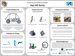 University of Colorado at Boulder
Baja SAE Racing
Project Background
Validation & Testing
Design Overview
Suspension & Controls
Component Iteration
Acknowledgement
Lessons Learned
The Baja SAE Racing team is proud to acknowledge the support of
our primary sponsor, Stolle Machinery, as well as donations from
Colorado Waterjet, Earle M Jorgensen, Polaris, CVJ Axles, Design
Center Colorado, and Reliance Steel & Aluminum for each of their
generous contributions to Baja to the University of Colorado.
Baja was established at CU Boulder in 2015 as a platform for the
design, fabrication, and competition of off-road vehicles.
Due to budgetary and logistical challenges faced by first-year com-
petition teams, designs have primarily been validated with varied
loading in Solidworks finite element analysis and on-track tests.
During the transition from design to fabrication, some components
were revised for fit, weight reduction, and driver comfort.
Front Upright Steering Link
 Maintain Ackerman
 Avoid part interference
Throttle Pedal Mount
 Improve footbox ergonomics
 Reduce part weight
 Ergonomics provide an enormous challenge in engineering when
designs are constructed solely using computer generated models.
 In a project as large and mechanically complicated as Baja SAE,
minor mistakes and component iteration are to be expected.
 Finite element analysis cannot be relied on exclusively in design.
 Hardware choices should be standardized to simplify assembly.
Competition will take place in May 2016, pitting 100 international
design teams against one and other in the following events:
 Sales & Marketing Presentation
 Cost & Design Reports
 Rock Crawl
 Four-Hour Endurance Race
 Acceleration & Deceleration
 Hill Climb
Rear Upper A-Arm Front Impact Pedal & Mount Full Brake Impact
Steering Assembly
Front Upright Assembly
Throttle & Brake Pedal Assembly
Rear Upright Assembly
Rear Suspension AssemblyFront Suspension Assembly
Analysis has been performed in a myriad of loading conditions and
verified externally with both hand calculation and track testing in
an effort to avoid reliance on an imperfect software package.
 