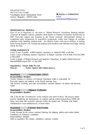 1 of 3
NILANJAN PAUL
44c/2,1st Cross 1st main
Nayathappya layout, Bannerghatta Road
Arekere, Bangalore –560076, India
.
PROFESSIONAL PROFILE:
Over 10 yrs of experience in the areas of Market Research ,Translation, Banking industry
.Customer & Supplier creation, gradation ,bank details on Trading Community Architecture on
ERP. Post-sales support and solutions to the Oracle customer. Demonstrated abilities in
completing audit assignments & acquisition assignments within time budgets & calendar
schedules while handling multiple tasks. An effective leader with proven abilities in leading
teams during Quarter end, training and guiding team members and enabling knowledge sharing
among the team.
WORK EXPERIENCE
I carry 8 years 9 months of BPO industry experience in India,Oct’2005 to till date
I carry 1 years of Banking Industry Experience in India(as associate of (Citi Bank NA)-Oct’2002
to May’2003
I carry 6 months of Market Research and Analytical Experience in Indian Market Research
Bureau(IMRB)August’2001 to Sep’2002
Organization : Oracle India Pvt Ltd
Poisson: : Senior Analyst with Global process.
Department : Version-Update (APAC)
Responsibilities Handled
Version Updates is a division of Customer Operations which is responsible for
Post-sales support and solutions to the Oracle customer base.
This involves resolving post-sales non-technical customer inquiries via phone and electronic
means.
Department : Shipment Verification
Responsibilities Handled
This is the last line of verification on the contracts and orders booked. The process mainly
involves identifying the discrepancies in contracts and the orders booked above $500k and
fixing such deals with corrective measures before the quarter end. Working with Order
Administration team simultaneously to book orders
Department :Customer Data Creation
Responsibilities Handled
Create Account for the various customer.Updaing the shipping address and contact details .
Translation for Primavera actuationst
Responsibilities Handled
Help on acquisition like merges, translation, customer creation.
(Mobile.):+ 919986155333
Email:
paulnilanjan09@gmail.com
 