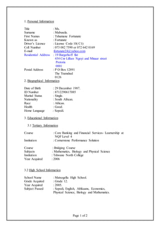 Page 1 of 2
1. Personal Information
Title : Ms.
Surname : Mabusela.
First Names : Tshumane Fortunate
Known as : Fortunate
Driver’s Licence : License Code 10( C1)
Cell Number : 073 082 7590 or 072 642 0169
E-mail :fortunate24@yahoo.com
Residential Address : 19 Burgerhoff flat
454 Cnr Lillian Ngoyi and Minaar street
Pretoria
0001
Postal Address : P O Box 12891
The Tramshed
0126
2. Biographical Information
Date of Birth : 29 December 1987.
ID Number : 8712290617085
Marital Status : Single.
Nationality : South African.
Race : African.
Health : Good.
Home Language : Sepedi.
3. Educational Information
3.1 Tertiary Information
Course : Core Banking and Financial Services- Learnership at
NQF Level 4
Institution : Cornerstone Performance Solution
Course : Bridging Course
Subjects : Mathematics, Biology and Physical Science
Institution : Tshwane North College
Year Acquired : 2006
3.2 High School Information
School Name : Matsogella High School.
Grade Acquired : Grade 12.
Year Acquired : 2005.
Subject Passed : Sepedi, English, Afrikaans, Economics,
Physical Science, Biology and Mathematics.
 