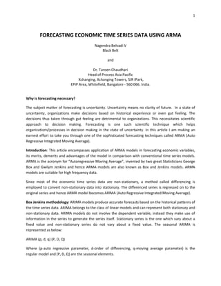 1
FORECASTING ECONOMIC TIME SERIES DATA USING ARMA
Nagendra Belvadi V
Black Belt
and
Dr. Tansen Chaudhari
Head of Process Asia Pacific
Xchanging, Xchanging Towers, SJR IPark,
EPIP Area, Whitefield, Bangalore - 560 066. India.
Why is forecasting necessary?
The subject matter of forecasting is uncertainty. Uncertainty means no clarity of future. In a state of
uncertainty, organizations make decisions based on historical experience or even gut feeling. The
decisions thus taken through gut feeling are detrimental to organizations. This necessitates scientific
approach to decision making. Forecasting is one such scientific technique which helps
organizations/processes in decision making in the state of uncertainty. In this article I am making an
earnest effort to take you through one of the sophisticated forecasting techniques called ARMA (Auto
Regressive Integrated Moving Average).
Introduction: This article encompasses application of ARMA models in forecasting economic variables,
its merits, demerits and advantages of the model in comparison with conventional time series models.
ARMA is the acronym for “Autoregressive Moving Average”, invented by two great Statisticians George
Box and Gwilym Jenkins and hence ARMA models are also known as Box and Jenkins models. ARMA
models are suitable for high frequency data.
Since most of the economic time series data are non-stationary, a method called differencing is
employed to convert non-stationary data into stationary. The differenced series is regressed on to the
original series and hence ARMA model becomes ARIMA (Auto Regressive Integrated Moving Average).
Box Jenkins methodology: ARIMA models produce accurate forecasts based on the historical patterns of
the time series data. ARIMA belongs to the class of linear models and can represent both stationary and
non-stationary data. ARIMA models do not involve the dependent variable; instead they make use of
information in the series to generate the series itself. Stationary series is the one which vary about a
fixed value and non-stationary series do not vary about a fixed value. The seasonal ARIMA is
represented as below:
ARIMA (p, d, q) (P, D, Q)
Where (p-auto regressive parameter, d-order of differencing, q-moving average parameter) is the
regular model and (P, D, Q) are the seasonal elements.
 