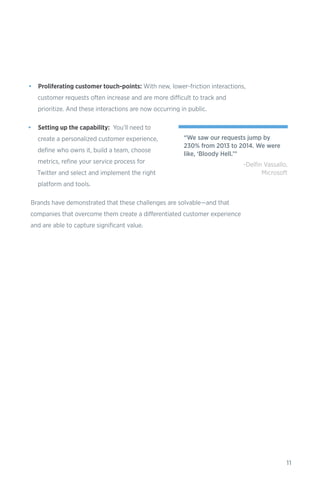 11
•	 Proliferating customer touch-points: With new, lower-friction interactions,
customer requests often increase and are more difficult to track and
prioritize. And these interactions are now occurring in public.
•	 Setting up the capability: You’ll need to
create a personalized customer experience,
define who owns it, build a team, choose
metrics, refine your service process for
Twitter and select and implement the right
platform and tools.
Brands have demonstrated that these challenges are solvable—and that
companies that overcome them create a differentiated customer experience
and are able to capture significant value.
“We saw our requests jump by
230% from 2013 to 2014. We were
like, ‘Bloody Hell.’”
-Delfin Vassallo,
Microsoft
 