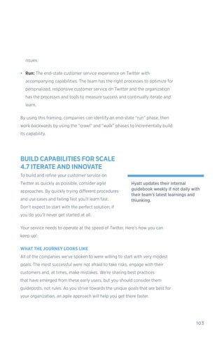 103
issues.
•	 Run: The end-state customer service experience on Twitter with
accompanying capabilities. The team has the right processes to optimize for
personalized, responsive customer service on Twitter and the organization
has the processes and tools to measure success and continually iterate and
learn.
By using this framing, companies can identify an end-state “run” phase, then
work backwards by using the “crawl” and “walk” phases to incrementally build
its capability.
BUILD CAPABILITIES FOR SCALE
4.7 ITERATE AND INNOVATE
To build and refine your customer service on
Twitter as quickly as possible, consider agile
approaches. By quickly trying different procedures
and use cases and failing fast you’ll learn fast.
Don’t expect to start with the perfect solution; if
you do you’ll never get started at all.
Your service needs to operate at the speed of Twitter. Here’s how you can
keep up!
WHAT THE JOURNEY LOOKS LIKE
All of the companies we’ve spoken to were willing to start with very modest
goals. The most successful were not afraid to take risks, engage with their
customers and, at times, make mistakes. We’re sharing best practices
that have emerged from these early users, but you should consider them
guideposts, not rules. As you strive towards the unique goals that are best for
your organization, an agile approach will help you get there faster.
Hyatt updates their internal
guidebook weekly if not daily with
their team’s latest learnings and
thiunking.
 