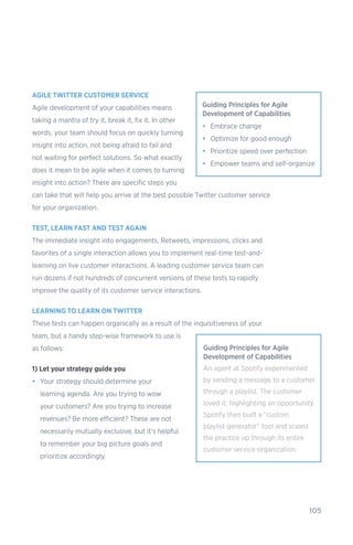 105
AGILE TWITTER CUSTOMER SERVICE
Agile development of your capabilities means
taking a mantra of try it, break it, fix it. In other
words, your team should focus on quickly turning
insight into action, not being afraid to fail and
not waiting for perfect solutions. So what exactly
does it mean to be agile when it comes to turning
insight into action? There are specific steps you
can take that will help you arrive at the best possible Twitter customer service
for your organization.
TEST, LEARN FAST AND TEST AGAIN
The immediate insight into engagements, Retweets, impressions, clicks and
favorites of a single interaction allows you to implement real-time test-and-
learning on live customer interactions. A leading customer service team can
run dozens if not hundreds of concurrent versions of these tests to rapidly
improve the quality of its customer service interactions.
LEARNING TO LEARN ON TWITTER
These tests can happen organically as a result of the inquisitiveness of your
team, but a handy step-wise framework to use is
as follows:
1) Let your strategy guide you
•	 Your strategy should determine your
learning agenda. Are you trying to wow
your customers? Are you trying to increase
revenues? Be more efficient? These are not
necessarily mutually exclusive, but it’s helpful
to remember your big picture goals and
prioritize accordingly.
Guiding Principles for Agile
Development of Capabilities
•	 Embrace change
•	 Optimize for good enough
•	 Prioritize speed over perfection
•	 Empower teams and self-organize
Guiding Principles for Agile
Development of Capabilities
An agent at Spotify experimented
by sending a message to a customer
through a playlist. The customer
loved it; highlighting an opportunity.
Spotify then built a “custom
playlist generator” tool and scaled
the practice up through its entire
customer service organization.
 