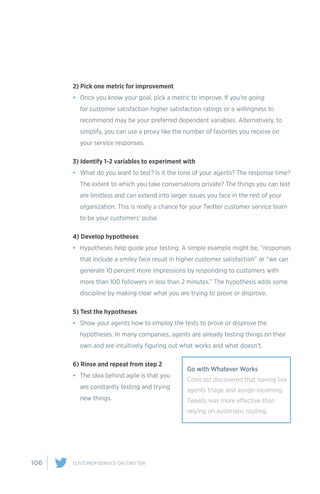 106 CUSTOMER SERVICE ON TWITTER
2) Pick one metric for improvement
•	 Once you know your goal, pick a metric to improve. If you’re going
for customer satisfaction higher satisfaction ratings or a willingness to
recommend may be your preferred dependent variables. Alternatively, to
simplify, you can use a proxy like the number of favorites you receive on
your service responses.
3) Identify 1-2 variables to experiment with
•	 What do you want to test? Is it the tone of your agents? The response time?
The extent to which you take conversations private? The things you can test
are limitless and can extend into larger issues you face in the rest of your
organization. This is really a chance for your Twitter customer service team
to be your customers’ pulse.
4) Develop hypotheses
•	 Hypotheses help guide your testing. A simple example might be, “responses
that include a smiley face result in higher customer satisfaction” or “we can
generate 10 percent more impressions by responding to customers with
more than 100 followers in less than 2 minutes.” The hypothesis adds some
discipline by making clear what you are trying to prove or disprove.
5) Test the hypotheses
•	 Show your agents how to employ the tests to prove or disprove the
hypotheses. In many companies, agents are already testing things on their
own and are intuitively figuring out what works and what doesn’t.
6) Rinse and repeat from step 2
•	 The idea behind agile is that you
are constantly testing and trying
new things.
Go with Whatever Works
Comcast discovered that having live
agents triage and assign incoming
Tweets was more effective than
relying on automatic routing.
 