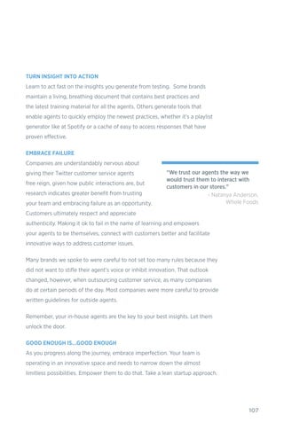 107
TURN INSIGHT INTO ACTION
Learn to act fast on the insights you generate from testing. Some brands
maintain a living, breathing document that contains best practices and
the latest training material for all the agents. Others generate tools that
enable agents to quickly employ the newest practices, whether it’s a playlist
generator like at Spotify or a cache of easy to access responses that have
proven effective.
EMBRACE FAILURE
Companies are understandably nervous about
giving their Twitter customer service agents
free reign, given how public interactions are, but
research indicates greater benefit from trusting
your team and embracing failure as an opportunity.
Customers ultimately respect and appreciate
authenticity. Making it ok to fail in the name of learning and empowers
your agents to be themselves, connect with customers better and facilitate
innovative ways to address customer issues.
Many brands we spoke to were careful to not set too many rules because they
did not want to stifle their agent’s voice or inhibit innovation. That outlook
changed, however, when outsourcing customer service, as many companies
do at certain periods of the day. Most companies were more careful to provide
written guidelines for outside agents.
Remember, your in-house agents are the key to your best insights. Let them
unlock the door.
GOOD ENOUGH IS…GOOD ENOUGH
As you progress along the journey, embrace imperfection. Your team is
operating in an innovative space and needs to narrow down the almost
limitless possibilities. Empower them to do that. Take a lean startup approach.
“We trust our agents the way we
would trust them to interact with
customers in our stores.”
- Natanya Anderson,
Whole Foods
 