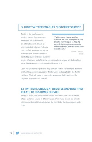 112 CUSTOMER SERVICE ON TWITTER
Twitter is the ideal customer
service channel. Customers are
already on the platform and
are interacting with brands at
unprecedented volumes. Not only
that, but Twitter possesses unique
attributes that enhance a brand’s
ability to provide and scale customer
service effectively and efficiently. Leveraging these unique attributes allows
you to break new ground through customer service.
Users will create the experience they want on Twitter. For example, mentions
and hashtags were introduced by Twitter users and adopted by the Twitter
platform. What will you and your customers create that transforms the
customer experience on Twitter?
5.1 TWITTER’S UNIQUE ATTRIBUTES AND HOW THEY
RELATE TO CUSTOMER SERVICE
Twitter is public, real-time, conversational and distributed. Each attribute
affects customer service in different ways. While many brands are already
taking advantage of these attributes, the door to further innovation is wide
open.
5. HOW TWITTER ENABLES CUSTOMER SERVICE
“Twitter, more than any other
platform, has that open perspective
on care. They’re open to helping
users define their own experience
and move things forward rather than
controlling it.”
-Karen Dawson,
Hyatt
 