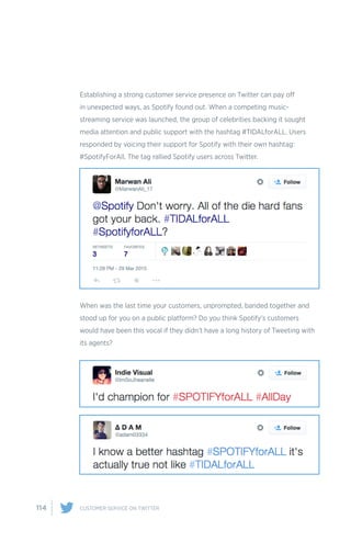 114 CUSTOMER SERVICE ON TWITTER
Establishing a strong customer service presence on Twitter can pay off
in unexpected ways, as Spotify found out. When a competing music-
streaming service was launched, the group of celebrities backing it sought
media attention and public support with the hashtag #TIDALforALL. Users
responded by voicing their support for Spotify with their own hashtag:
#SpotifyForAll. The tag rallied Spotify users across Twitter.
When was the last time your customers, unprompted, banded together and
stood up for you on a public platform? Do you think Spotify’s customers
would have been this vocal if they didn’t have a long history of Tweeting with
its agents?
 