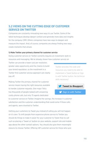 115
5.2 VIEWS ON THE CUTTING EDGE OF CUSTOMER
SERVICE ON TWITTER
Companies are constantly innovating new ways to use Twitter. Some of the
latest techniques develop deeper context and generate more data and insights
for the company CRM. Others companies have new ways to deepen and
measure the impact. And, of course, companies are always finding new ways
create moments that amaze.
1) Make Twitter your primary channel for customer service
Doing customer service on Twitter correctly requires an investment, both in
resources and messaging. We’ve already shown how customer service on
Twitter can provide a lower cost per resolution,
greater sales opportunity and the chance to build
your brand reputation, so the investment in a
Twitter first customer service approach can clearly
pay off.
Making Twitter the primary channel for customer
service means having the right resources available
to handle customer requests. One major Telco
has thousands of people tasked with answering
costly phone calls, but only 75 agents dedicated
to customer service on Twitter. Imagine the savings, the increase in customer
satisfaction and the customer understanding that could come if those calls,
and agents, were diverted to Twitter.
Getting your customers to Tweet you instead of calling you will not happen
on it’s own. To shift people from expensive phone service to Twitter you
should do things to make it easier for your customer to Tweet than to call
such as placing a ‘Tweet us’ button on your website, support site and mobile
app above the other contact options. You should also give them meaningful
reasons to choose Twitter. Offering VIP customer service for those who sync
Twitter provides the code and
resources you need to be able to
implement a Tweet button or Sign
in with Twitter button. No technical
skills necessary!
 