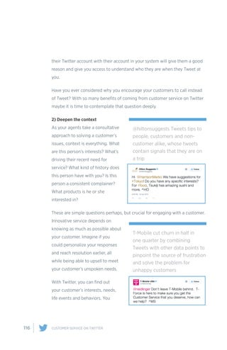 116 CUSTOMER SERVICE ON TWITTER
their Twitter account with their account in your system will give them a good
reason and give you access to understand who they are when they Tweet at
you.
Have you ever considered why you encourage your customers to call instead
of Tweet? With so many benefits of coming from customer service on Twitter
maybe it is time to contemplate that question deeply.
2) Deepen the context
As your agents take a consultative
approach to solving a customer’s
issues, context is everything. What
are this person’s interests? What’s
driving their recent need for
service? What kind of history does
this person have with you? Is this
person a consistent complainer?
What products is he or she
interested in?
These are simple questions perhaps, but crucial for engaging with a customer.
Innovative service depends on
knowing as much as possible about
your customer. Imagine if you
could personalize your responses
and reach resolution earlier, all
while being able to upsell to meet
your customer’s unspoken needs.
With Twitter, you can find out
your customer’s interests, needs,
life events and behaviors. You
@hiltonsuggests Tweets tips to
people, customers and non-
customer alike, whose tweets
contain signals that they are on
a trip
T-Mobile cut churn in half in
one quarter by combining
Tweets with other data points to
pinpoint the source of frustration
and solve the problem for
unhappy customers
 