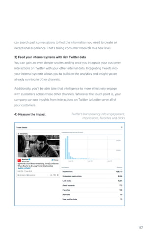 117
can search past conversations to find the information you need to create an
exceptional experience. That’s taking consumer research to a new level.
3) Feed your internal systems with rich Twitter data
You can gain an even deeper understanding once you integrate your customer
interactions on Twitter with your other internal data. Integrating Tweets into
your internal systems allows you to build on the analytics and insight you’re
already running in other channels.
Additionally, you’ll be able take that intelligence to more effectively engage
with customers across those other channels. Whatever the touch point is, your
company can use insights from interactions on Twitter to better serve all of
your customers.
4) Measure the impact Twitter's transparency into engagement,
impressions, favorites and clicks
 