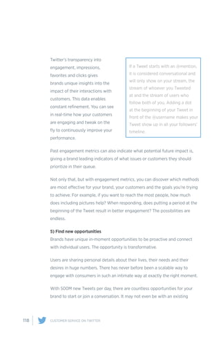 118 CUSTOMER SERVICE ON TWITTER
Twitter’s transparency into
engagement, impressions,
favorites and clicks gives
brands unique insights into the
impact of their interactions with
customers. This data enables
constant refinement. You can see
in real-time how your customers
are engaging and tweak on the
fly to continuously improve your
performance.
Past engagement metrics can also indicate what potential future impact is,
giving a brand leading indicators of what issues or customers they should
prioritize in their queue.
Not only that, but with engagement metrics, you can discover which methods
are most effective for your brand, your customers and the goals you’re trying
to achieve. For example, if you want to reach the most people, how much
does including pictures help? When responding, does putting a period at the
beginning of the Tweet result in better engagement? The possibilities are
endless.
5) Find new opportunities
Brands have unique in-moment opportunities to be proactive and connect
with individual users. The opportunity is transformative.
Users are sharing personal details about their lives, their needs and their
desires in huge numbers. There has never before been a scalable way to
engage with consumers in such an intimate way at exactly the right moment.
With 500M new Tweets per day, there are countless opportunities for your
brand to start or join a conversation. It may not even be with an existing
If a Tweet starts with an @mention,
it is considered conversational and
will only show on your stream, the
stream of whoever you Tweeted
at and the stream of users who
follow both of you. Adding a dot
at the beginning of your Tweet in
front of the @username makes your
Tweet show up in all your followers’
timeline.
 