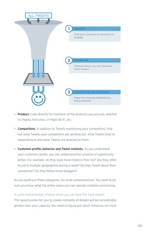 121
•	 Product. Look directly for mentions of the products you provide, whether
it’s flights, first-class, in-flight Wi-Fi, etc.
•	 Competitors. In addition to Tweets mentioning your competitors, find
out what Tweets your competitors are sending out, what Tweets they’re
responding to and what Tweets are directed at them.
•	 Customer profile, behavior and Tweet contents. As you understand
your customers better, you can understand the universe of opportunity
better. For example, do they have travel listed in their bio? Are they often
found in multiple geographies during a week? Do they Tweet about their
wanderlust? Do they follow travel bloggers?
As you build out these categories, try to be comprehensive. You want to be
sure you know what the entire space you can operate in before prioritizing.
2. Listen and prioritize: Choose where you can have the most impact
The opportunities for you to create moments of delight will be considerably
greater than your capacity. You need to figure out which instances are most
 