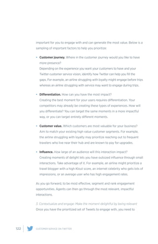 122 CUSTOMER SERVICE ON TWITTER
important for you to engage with and can generate the most value. Below is a
sampling of important factors to help you prioritize:
•	 Customer journey. Where in the customer journey would you like to have
more presence?
Depending on the experience you want your customers to have and your
Twitter customer service vision, identify how Twitter can help you fill the
gaps. For example, an airline struggling with loyalty might engage before trips
whereas an airline struggling with service may want to engage during trips.
•	 Differentiation. How can you have the most impact?
Creating the best moment for your users requires differentiation. Your
competitors may already be creating these types of experiences. How will
you differentiate? You can target the same moments in a more impactful
way, or you can target entirely different moments.
•	 Customer value. Which customers are most valuable for your business?
Aim to match your existing high value customer segments. For example,
the airline struggling with loyalty may prioritize reaching out to frequent
travelers who live near their hub and are known to pay for upgrades.
•	 Influence. How large of an audience will this interaction impact?
Creating moments of delight lets you have outsized influence through small
interactions. Take advantage of it. For example, an airline might prioritize a
travel blogger with a high Klout score, an internet celebrity who gets lots of
impressions, or an average user who has high engagement rates.
As you go forward, to be most effective, segment and rank engagement
opportunities. Agents can then go through the most relevant, impactful
interactions.
3. Contextualize and engage: Make the moment delightful by being relevant
Once you have the prioritized set of Tweets to engage with, you need to
 