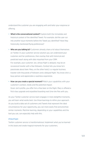 123
understand the customer you are engaging with and tailor your response or
offering.
•	 What is the conversational context? Explore both the immediate and
historical context of the identified Tweet. For example, did the user run
into another issue moments before the Tweet you identified? Have they
historically mentioned flying preferences?
•	 Who are you talking to? Customers already share a lot about themselves
on Twitter. In your customer service solution you can understand your
customer and her preferences, then overlay that with historical and
predicted reach along with data imported from your CRM.
For example, your customer Jon, whose flight is delayed, may be an
occasional traveler with a few followers. Context lets you know he’s
passionate about beer. Mary, on the other hand, is a regular business
traveler with thousands of followers and a delayed flight. You know she’s a
busy person and appreciates a seamless experience.
•	 How can you create a special moment? Match your capabilities with your
customer’s context, needs and the potential impact.
Given Jon’s profile, you offer him a free beer on the flight. Mary is offered a
first-class upgrade and expedited boarding next time she flies with you.
As your Twitter customer service team engages in more delightful moments,
you will learn what works best. Use those learnings to refine your approach.
As you build a data set of customers and Tweets that represent the ideal
circumstances for your opportunity, you can more easily find and prioritize
similar moments. Machine learning, depending on your capabilities and the
tool you use, can especially help with this.
#TakeFlight
Twitter customer service is transformational. Implement what you’ve learned
in this book and create magical moments for your customers.
 