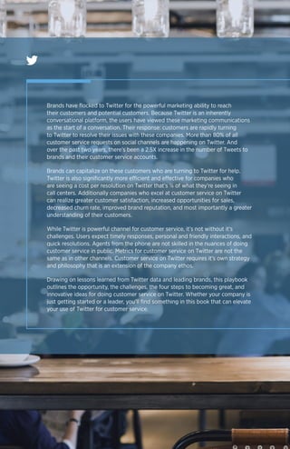 Brands have flocked to Twitter for the powerful marketing ability to reach
their customers and potential customers. Because Twitter is an inherently
conversational platform, the users have viewed these marketing communications
as the start of a conversation. Their response: customers are rapidly turning
to Twitter to resolve their issues with these companies. More than 80% of all
customer service requests on social channels are happening on Twitter. And
over the past two years, there’s been a 2.5X increase in the number of Tweets to
brands and their customer service accounts.
Brands can capitalize on these customers who are turning to Twitter for help.
Twitter is also significantly more efficient and effective for companies who
are seeing a cost per resolution on Twitter that’s ⅙ of what they’re seeing in
call centers. Additionally companies who excel at customer service on Twitter
can realize greater customer satisfaction, increased opportunities for sales,
decreased churn rate, improved brand reputation, and most importantly a greater
understanding of their customers.
While Twitter is powerful channel for customer service, it’s not without it’s
challenges. Users expect timely responses, personal and friendly interactions, and
quick resolutions. Agents from the phone are not skilled in the nuances of doing
customer service in public. Metrics for customer service on Twitter are not the
same as in other channels. Customer service on Twitter requires it’s own strategy
and philosophy that is an extension of the company ethos.
Drawing on lessons learned from Twitter data and leading brands, this playbook
outlines the opportunity, the challenges, the four steps to becoming great, and
innovative ideas for doing customer service on Twitter. Whether your company is
just getting started or a leader, you’ll find something in this book that can elevate
your use of Twitter for customer service.
 
