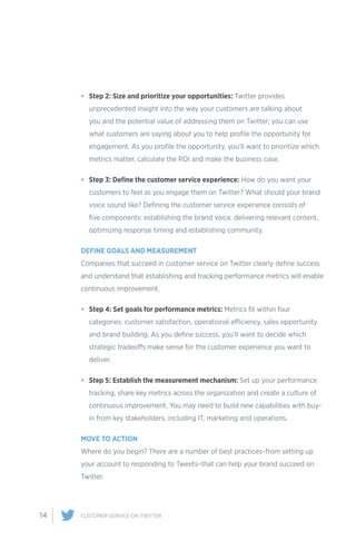 14 CUSTOMER SERVICE ON TWITTER
•	 Step 2: Size and prioritize your opportunities: Twitter provides
unprecedented insight into the way your customers are talking about
you and the potential value of addressing them on Twitter; you can use
what customers are saying about you to help profile the opportunity for
engagement. As you profile the opportunity, you’ll want to prioritize which
metrics matter, calculate the ROI and make the business case.
•	 Step 3: Define the customer service experience: How do you want your
customers to feel as you engage them on Twitter? What should your brand
voice sound like? Defining the customer service experience consists of
five components: establishing the brand voice, delivering relevant content,
optimizing response timing and establishing community.
DEFINE GOALS AND MEASUREMENT
Companies that succeed in customer service on Twitter clearly define success
and understand that establishing and tracking performance metrics will enable
continuous improvement.
•	 Step 4: Set goals for performance metrics: Metrics fit within four
categories: customer satisfaction, operational efficiency, sales opportunity
and brand building. As you define success, you’ll want to decide which
strategic tradeoffs make sense for the customer experience you want to
deliver.
•	 Step 5: Establish the measurement mechanism: Set up your performance
tracking, share key metrics across the organization and create a culture of
continuous improvement. You may need to build new capabilities with buy-
in from key stakeholders, including IT, marketing and operations.
MOVE TO ACTION
Where do you begin? There are a number of best practices–from setting up
your account to responding to Tweets–that can help your brand succeed on
Twitter.
 