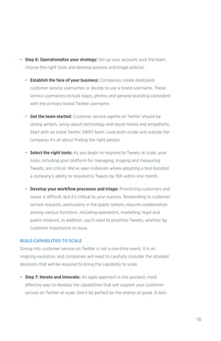 15
•	 Step 6: Operationalize your strategy: Set up your account, pick the team,
choose the right tools and develop process and triage policies.
•	 Establish the face of your business: Companies create dedicated
customer service usernames or decide to use a brand username. These
service usernames include logos, photos and general branding consistent
with the primary brand Twitter username.
•	 Get the team started: Customer service agents on Twitter should be
strong writers, savvy about technology and social media and empathetic.
Start with an initial Twitter SWAT team. Look both inside and outside the
company–it’s all about finding the right people.
•	 Select the right tools: As you begin to respond to Tweets at scale, your
tools, including your platform for managing, triaging and measuring
Tweets, are critical. We’ve seen instances where adopting a tool boosted
a company’s ability to respond to Tweets by 10X within one month.
•	 Develop your workflow processes and triage: Prioritizing customers and
issues is difficult, but it’s critical to your success. Responding to customer
service requests, particularly in the public sphere, requires collaboration
among various functions, including operations, marketing, legal and
public relations. In addition, you’ll need to prioritize Tweets, whether by
customer importance or issue.
BUILD CAPABILITIES TO SCALE
Diving into customer service on Twitter is not a one-time event; it is an
ongoing evolution, and companies will need to carefully consider the strategic
decisions that will be required to bring the capability to scale.
•	 Step 7: Iterate and innovate: An agile approach is the quickest, most
effective way to develop the capabilities that will support your customer
service on Twitter at scale. Don’t let perfect be the enemy of good. A test-
 