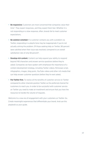 17
•	 Be responsive: Customers are most concerned that companies value their
time5. They expect responses, and they expect them fast. Whether it is
not responding or a slow response, often, brands fail to meet customer
expectations.
•	 Be solution-oriented: If a customer contacts you with a problem via
Twitter, responding in a playful tone may be inappropriate if you’re not
actually solving the problem. Of those seeking help on Twitter, 90 percent
were satisfied when their issue was resolved, compared to an overall
satisfaction rate of only 68 percent6.
•	 Develop rich content. Content can help expand your ability to respond
beyond 140 characters and answer service questions before they’re
asked. Companies we have spoken with emphasize the importance of a
content development strategy, including Twitter videos, Periscope script,
infographics, images, blog posts, YouTube videos and other rich media that
can help answer customer questions before they’re even asked.
•	 Put Twitter first. To realize all the benefits of customer service on Twitter
compared to other channels position Twitter as the preferred channel for
customers to reach you. In order to be successful with customer service
on Twitter you need to make an investment and ensure that you have the
resources to handle the volume of requests.
Welcome to a new era of engagement with your customers on Twitter. Go.
Create meaningful experiences that differentiate your brand. And use this
playbook as your guide.
 