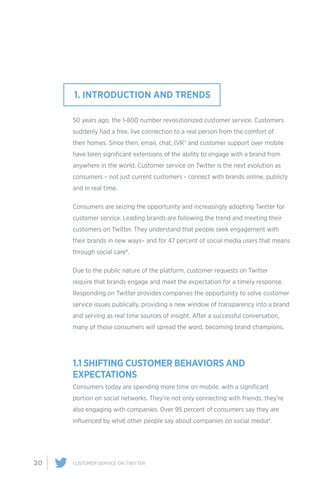 20 CUSTOMER SERVICE ON TWITTER
50 years ago, the 1-800 number revolutionized customer service. Customers
suddenly had a free, live connection to a real person from the comfort of
their homes. Since then, email, chat, IVR7 and customer support over mobile
have been significant extensions of the ability to engage with a brand from
anywhere in the world. Customer service on Twitter is the next evolution as
consumers – not just current customers - connect with brands online, publicly
and in real time.
Consumers are seizing the opportunity and increasingly adopting Twitter for
customer service. Leading brands are following the trend and meeting their
customers on Twitter. They understand that people seek engagement with
their brands in new ways– and for 47 percent of social media users that means
through social care8.
Due to the public nature of the platform, customer requests on Twitter
require that brands engage and meet the expectation for a timely response.
Responding on Twitter provides companies the opportunity to solve customer
service issues publically, providing a new window of transparency into a brand
and serving as real time sources of insight. After a successful conversation,
many of those consumers will spread the word, becoming brand champions.
1.1 SHIFTING CUSTOMER BEHAVIORS AND
EXPECTATIONS
Consumers today are spending more time on mobile, with a significant
portion on social networks. They’re not only connecting with friends, they’re
also engaging with companies. Over 95 percent of consumers say they are
influenced by what other people say about companies on social media9.
1. INTRODUCTION AND TRENDS
 