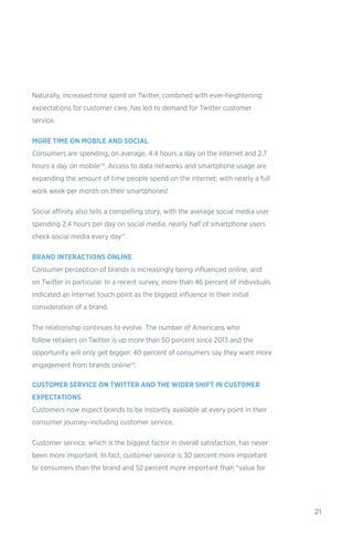 21
Naturally, increased time spent on Twitter, combined with ever-heightening
expectations for customer care, has led to demand for Twitter customer
service.
MORE TIME ON MOBILE AND SOCIAL
Consumers are spending, on average, 4.4 hours a day on the internet and 2.7
hours a day on mobile10. Access to data networks and smartphone usage are
expanding the amount of time people spend on the internet; with nearly a full
work week per month on their smartphones!
Social affinity also tells a compelling story, with the average social media user
spending 2.4 hours per day on social media; nearly half of smartphone users
check social media every day11.
BRAND INTERACTIONS ONLINE
Consumer perception of brands is increasingly being influenced online, and
on Twitter in particular. In a recent survey, more than 46 percent of individuals
indicated an internet touch point as the biggest influence in their initial
consideration of a brand.
The relationship continues to evolve. The number of Americans who
follow retailers on Twitter is up more than 50 percent since 2013 and the
opportunity will only get bigger; 40 percent of consumers say they want more
engagement from brands online12.
CUSTOMER SERVICE ON TWITTER AND THE WIDER SHIFT IN CUSTOMER
EXPECTATIONS
Customers now expect brands to be instantly available at every point in their
consumer journey–including customer service.
Customer service, which is the biggest factor in overall satisfaction, has never
been more important. In fact, customer service is 30 percent more important
to consumers than the brand and 52 percent more important than “value for
 