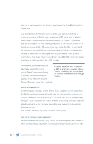 30 CUSTOMER SERVICE ON TWITTER
percent of such customers are likely to recommend the brand based on their
interaction.
Just as important, Twitter can lower costs for your company. Solving a
customer problem on Twitter costs an average of $1, just a sixth of what it
would cost to solve the same problem through a call center19. Companies
that are preemptive can find other opportunities to save as well. When an HP
tablet was discounted by 80 percent, big box retailer Best Buy braced itself
for millions of phone calls from customers asking about product availability.
Instead of waiting for the onslaught, Best Buy decided to Tweet out the
information. That single Tweet received more than 330,000 views from people
who likely would have called the 1-800 number.
How many customer service calls
could you prevent through a
simple Tweet? How many of your
customers’ problems could you
address more efficiently through
Twitter? Probably more than you think.
BUILD A BRAND ASSET
Twitter uniquely enables a one-to-one-to-many customer service interaction.
On Twitter, customer service is transformed from an operating expense to a
critical brand asset that directly impacts customer satisfaction. Indeed, every
time you serve a customer on Twitter, a crowd is watching, forming an opinion
about your brand as they see you supporting your customer in a personal,
effective manner.
Can this be said about any other customer touch point?
TAP INTO THE SALES OPPORTUNITY
While companies are already using Twitter for marketing purposes, there’s an
often overlooked opportunity to convert customer service conversations into
Comcast has been able to achieve
a 99% in-channel resolution rate on
Twitter, dispelling any myths about
an inability to handle issues through
Twitter.
 