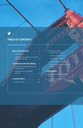 4 CUSTOMER SERVICE ON TWITTER
EXECUTIVE SUMMARY 	 6
		INTRODUCTION 	 6
		 OVERVIEW: THE JOURNEY TO CUSTOMER
		 SERVICE ON TWITTER 	 12
1. INTRODUCTION AND TRENDS	 19
	 1.1	 SHIFTING CUSTOMER BEHAVIORS AND
		EXPECTATIONS 	 20
	 1.2	 EVOLVING ROLE OF CUSTOMER
		SERVICE 	 24
2. OPPORTUNITY	 27
	 2.1	 VALUE AT STAKE 	 28
	2.2	 FIVE SUCCESS STORIES 	 34
			 SUCCESS STORY – HILTON 	 34
			 SUCCESS STORY – BEST BUY 	 37
			 SUCCESS STORY – T-MOBILE 	 39
			 SUCCESS STORY – COMCAST 	 42
			 SUCCESS STORY – MICROSOFT LUMIA
			 (NOKIA) 	 46
3. CHALLENGES	 51
	 3.1	 PROLIFERATING CUSTOMER TOUCH
		POINTS 	 53
	3.2	 CHALLENGES SETTING UP THE
		CAPABILITIES 	 54
TABLE OF CONTENTS
 