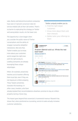 31
sales. Banks and telecommunications companies
have seen 2-7 percent conversion rates for
service-related calls at their call centers. There’s
no barrier to replicating this strategy on Twitter
and seeing better results, at a far lower cost.
The opportunity is even bigger when
you consider the public nature of Twitter
conversations and the ability to
engage in proactive delightful
interactions. Not only that,
Twitter enables you to know
more about your customers
and to target the right ones
with the right products.
Leading companies are already
leveraging these unique
advantages.
Hilton, for example, proactively
reaches out to travelers offering
them local tips, even if they are
not staying at a Hilton property.
These Tweets sometimes
translate into bookings. In
other cases, travelers, who have
already booked their accommodations elsewhere, promise to stay at a Hilton
property during a future stay.
The impact goes beyond that conversion’s incremental revenue. Research has
shown that, when positioned as counseling, service to sales actually increases
customer satisfaction.
Twitter uniquely enables you to:
•	 Find the right target
customers
•	 Know more about them and
their interests
•	 Better tailor your offerings to
them
 