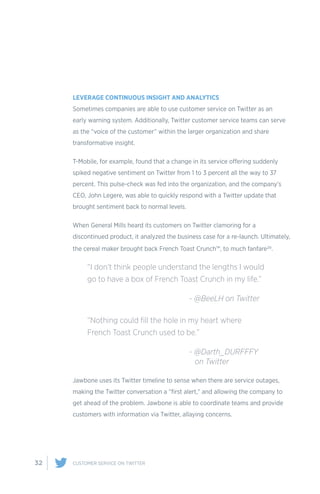 32 CUSTOMER SERVICE ON TWITTER
LEVERAGE CONTINUOUS INSIGHT AND ANALYTICS
Sometimes companies are able to use customer service on Twitter as an
early warning system. Additionally, Twitter customer service teams can serve
as the “voice of the customer” within the larger organization and share
transformative insight.
T-Mobile, for example, found that a change in its service offering suddenly
spiked negative sentiment on Twitter from 1 to 3 percent all the way to 37
percent. This pulse-check was fed into the organization, and the company’s
CEO, John Legere, was able to quickly respond with a Twitter update that
brought sentiment back to normal levels.
When General Mills heard its customers on Twitter clamoring for a
discontinued product, it analyzed the business case for a re-launch. Ultimately,
the cereal maker brought back French Toast Crunch™, to much fanfare20.
Jawbone uses its Twitter timeline to sense when there are service outages,
making the Twitter conversation a “first alert,” and allowing the company to
get ahead of the problem. Jawbone is able to coordinate teams and provide
customers with information via Twitter, allaying concerns.
“I don’t think people understand the lengths I would
go to have a box of French Toast Crunch in my life.”
				 - @BeeLH on Twitter
“Nothing could fill the hole in my heart where
French Toast Crunch used to be.”
				- @Darth_DURFFFY 	
				 on Twitter
 