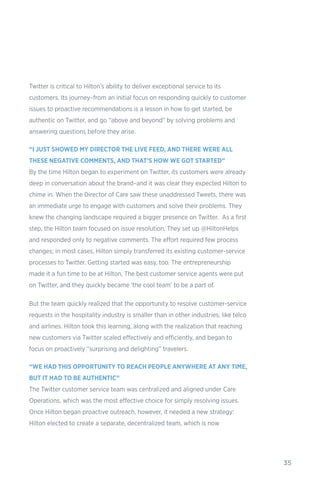 35
Twitter is critical to Hilton’s ability to deliver exceptional service to its
customers. Its journey–from an initial focus on responding quickly to customer
issues to proactive recommendations is a lesson in how to get started, be
authentic on Twitter, and go “above and beyond” by solving problems and
answering questions before they arise.
“I JUST SHOWED MY DIRECTOR THE LIVE FEED, AND THERE WERE ALL
THESE NEGATIVE COMMENTS, AND THAT’S HOW WE GOT STARTED”
By the time Hilton began to experiment on Twitter, its customers were already
deep in conversation about the brand–and it was clear they expected Hilton to
chime in. When the Director of Care saw these unaddressed Tweets, there was
an immediate urge to engage with customers and solve their problems. They
knew the changing landscape required a bigger presence on Twitter. As a first
step, the Hilton team focused on issue resolution. They set up @HiltonHelps
and responded only to negative comments. The effort required few process
changes; in most cases, Hilton simply transferred its existing customer-service
processes to Twitter. Getting started was easy, too. The entrepreneurship
made it a fun time to be at Hilton. The best customer service agents were put
on Twitter, and they quickly became ‘the cool team’ to be a part of.
But the team quickly realized that the opportunity to resolve customer-service
requests in the hospitality industry is smaller than in other industries, like telco
and airlines. Hilton took this learning, along with the realization that reaching
new customers via Twitter scaled effectively and efficiently, and began to
focus on proactively “surprising and delighting” travelers.
“WE HAD THIS OPPORTUNITY TO REACH PEOPLE ANYWHERE AT ANY TIME,
BUT IT HAD TO BE AUTHENTIC”
The Twitter customer service team was centralized and aligned under Care
Operations, which was the most effective choice for simply resolving issues.
Once Hilton began proactive outreach, however, it needed a new strategy:
Hilton elected to create a separate, decentralized team, which is now
 