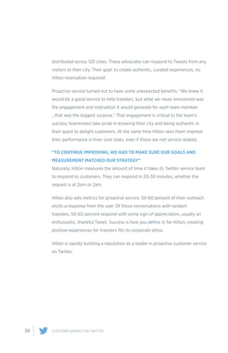 36 CUSTOMER SERVICE ON TWITTER
distributed across 120 cities. These advocates can respond to Tweets from any
visitors to their city. Their goal: to create authentic, curated experiences, no
Hilton reservation required!
Proactive service turned out to have some unexpected benefits. “We knew it
would be a good service to help travelers, but what we never envisioned was
the engagement and motivation it would generate for each team member
…that was the biggest surprise.” That engagement is critical to the team’s
success; teammates take pride in knowing their city and being authentic in
their quest to delight customers. At the same time Hilton sees them improve
their performance in their core tasks, even if those are not service related.
“TO CONTINUE IMPROVING, WE HAD TO MAKE SURE OUR GOALS AND
MEASUREMENT MATCHED OUR STRATEGY”
Naturally, Hilton measures the amount of time it takes its Twitter service team
to respond to customers. They can respond in 20-30 minutes, whether the
request is at 2pm or 2am.
Hilton also sets metrics for proactive service. 50-60 percent of their outreach
elicits a response from the user. Of those conversations with random
travelers, 50-60 percent respond with some sign of appreciation, usually an
enthusiastic, thankful Tweet. Success is how you define it; for Hilton, creating
positive experiences for travelers fits its corporate ethos.
Hilton is rapidly building a reputation as a leader in proactive customer service
on Twitter.
 