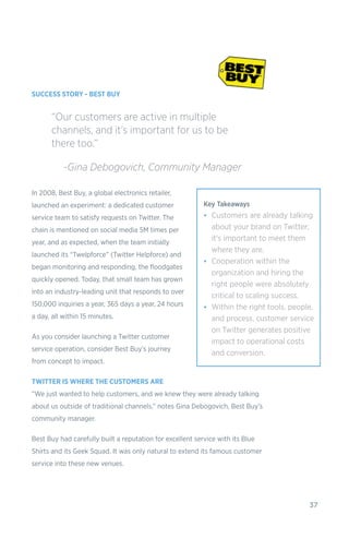 37
SUCCESS STORY - BEST BUY
In 2008, Best Buy, a global electronics retailer,
launched an experiment: a dedicated customer
service team to satisfy requests on Twitter. The
chain is mentioned on social media 5M times per
year, and as expected, when the team initially
launched its “Twelpforce” (Twitter Helpforce) and
began monitoring and responding, the floodgates
quickly opened. Today, that small team has grown
into an industry-leading unit that responds to over
150,000 inquiries a year, 365 days a year, 24 hours
a day, all within 15 minutes.
As you consider launching a Twitter customer
service operation, consider Best Buy’s journey
from concept to impact.
TWITTER IS WHERE THE CUSTOMERS ARE
“We just wanted to help customers, and we knew they were already talking
about us outside of traditional channels,” notes Gina Debogovich, Best Buy’s
community manager.
Best Buy had carefully built a reputation for excellent service with its Blue
Shirts and its Geek Squad. It was only natural to extend its famous customer
service into these new venues.
“Our customers are active in multiple
channels, and it’s important for us to be
there too.”
	 -Gina Debogovich, Community Manager
Key Takeaways
•	 Customers are already talking
about your brand on Twitter;
it's important to meet them
where they are.
•	 Cooperation within the
organization and hiring the
right people were absolutely
critical to scaling success.
•	 Within the right tools, people,
and process, customer service
on Twitter generates positive
impact to operational costs
and conversion.
 