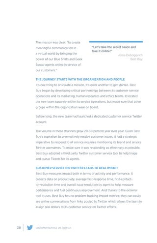 38 CUSTOMER SERVICE ON TWITTER
The mission was clear: “to create
meaningful communication in
a virtual world by bringing the
power of our Blue Shirts and Geek
Squad agents online in service of
our customers.”
THE JOURNEY STARTS WITH THE ORGANIZATION AND PEOPLE
It’s one thing to articulate a mission. It’s quite another to get started. Best
Buy began by developing critical partnerships between its customer service
operations and its marketing, human resources and ethics teams. It located
the new team squarely within its service operations, but made sure that other
groups within the organization were on board.
Before long, the new team had launched a dedicated customer service Twitter
account.
The volume in these channels grew 20-30 percent year over year. Given Best
Buy’s aspiration to preemptively resolve customer issues, it had a strategic
imperative to respond to all service inquiries mentioning its brand and service
Twitter usernames. To make sure it was responding as effectively as possible,
Best Buy adopted a third party Twitter customer service tool to help triage
and queue Tweets for its agents.
CUSTOMER SERVICE ON TWITTER LEADS TO REAL IMPACT
Best Buy measures impact both in terms of activity and performance. It
collects data on productivity, average first-response time, first-contact-
to-resolution time and overall issue resolution by agent to help measure
performance and fuel continuous improvement. And thanks to the external
tool it uses, Best Buy has no problem tracking impact metrics: they can easily
see online conversations from links posted to Twitter which allows the team to
assign real dollars to its customer service on Twitter efforts.
“Let’s take the secret sauce and
take it online!”
-Gina Debogovich
Best Buy
 