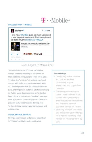39
SUCCESS STORY - T-MOBILE
Twitter is the channel of choice for T-Mobile
when it comes to engaging its customers on
their problems and questions – even for its CEO.
T-Mobile–the “uncarrier” of wireless–has found
success with its focus on customer needs. With
927 percent growth from 2013-14 in its social fan
base, and 90 percent customer satisfaction among
its Twitter users, its engagement on Twitter has
been critical to that success. T-Mobile’s journey—
from launch to its current 40-person “T-Force”—
provides useful lessons as you develop your
Twitter strategy, measure your performance and
choose a tool.
LISTEN. ENGAGE. RESOLVE.
Having a clear mission and process was critical
to T-Mobile’s ability to scale quickly while
-John Legere, T-Mobile CEO
Key Takeaways
•	 Developing a clear mission
and process enables
consistency in your
interactions and buy-in from
the team.
•	 Gathering actionable data
doesn't need to be difficult;
surveys are a great way to
analyze customer interactions
and prove the value of
customer service on Twitter.
•	 Selecting the right tool helps
you execute on your strategy;
for T-Mobile, switching tools
helped cut response times by
90%.
 