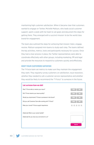 40 CUSTOMER SERVICE ON TWITTER
maintaining high customer satisfaction. When it became clear that customers
wanted to engage on Twitter, Michelle Mattson, who leads social customer
support, spent a week with her team to set goals and document the steps for
getting there. They emerged with a succinct mission: to be the world class
brand for engagement.
The team also outlined the steps for achieving that mission: listen, engage,
resolve. Mattson assigned mini-teams to study each step. The teams defined
the key activities, metrics, tools and participants necessary for success. Once
they had a clear process in place, the Twitter representatives were able to
coordinate effectively with other groups, including marketing, PR and legal
and provide the resources to respond to customers quickly and effectively.
KEEP YOUR CUSTOMERS SATISFIED
The T-Force team set metrics to make sure they maintain the engagement
they want. They regularly survey customers on satisfaction, issue resolution,
whether they needed to call a customer service representative and whether
they would be likely to recommend the “T-Force” to someone in the future.
 