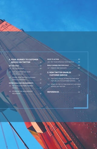5
4. YOUR JOURNEY TO CUSTOMER 			
	 SERVICE ON TWITTER 	 61
	SET THE STAGE 	 63		
	 4.1 	 SET YOUR VISION 	 63
	4.2	 SIZE AND PRIORITIZE YOUR
		OPPORTUNITIES 	 72
	4.3 	 DESIGN YOUR TWITTER CUSTOMER
		 SERVICE EXPERIENCE 	 77
DEFINE GOALS AND MEASUREMENTS 	 83		
	4.4	 SET GOALS FOR PERFORMANCE
		METRICS 	 83
	4.5	 ESTABLISH THE MEASUREMENT
		MECHANISM 	 87
MOVE TO ACTION 	 90
	4.6	 PUT YOUR STRATEGY INTO MOTION 	 90
BUILD CAPABILITIES FOR SCALE 	 103		
	4.7	 ITERATE AND INNOVATE 	 103
5. HOW TWITTER ENABLES 			
	 CUSTOMER SERVICE 	 111
	 5.1 	 TWITTER'S UNIQUE ATTRIBUTES AND HOW
		 THEY RELATE TO CUSTOMER SERVICE 	 113
	5.2 	 VIEWS ON THE CUTTING EDGE OF CUSTOMER
		 SERVICE ON TWITTER 	 115
REFERENCES	 124
 
