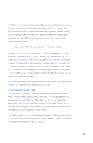 41
The goal is to keep each measure above 90 percent, even as volume increases.
If these measures dip, the team adjusts and learns. Mattson believes the
high satisfaction comes from having a consistent, authentic voice on Twitter,
something they try to screen for when interviewing for new Twitter agents.
Candidates are asked Twitter-like questions to see if they can respond
effectively and naturally.
In addition to tracking customer satisfaction, T-Mobile closely monitors the
sentiment of Tweets about its brand. T-Mobile uses this sentiment data to
create an early warning system, allowing it to head off problems before they
escalate. For example the team once saw negative sentiment – normally at 1 –
3 percent — spike to 37 and immediately reacted. It discovered that a change
to its corporate discounting program was upsetting customers. John Legere,
T-Mobile’s CEO, quickly Tweeted, stemmed the tide of frustration and brought
sentiment back to normal levels.
Imagine preemptively alleviating the concerns of thousands of your customers
with less than 140 characters at the speed of Twitter.
RESPOND TO CUSTOMERS FAST
The tool you choose matters. T-Mobile began with a homegrown solution,
tried several providers and ultimately settled on a tool designed specifically
for customer service via Twitter. “Many tools say they’re social, but they
don’t get it,” says Mattson. The T-Force uses tools for social listening and for
queuing Tweets. Together, these tools have enabled T-Mobile to cut response
times to 10 minutes, a 90 percent improvement.
The Twitter platform has become an essential part of T-Mobile’s mission to put
its customers first, and customers are noticing: T-Mobile is ranked number one
in customer care satisfaction by J.D. Power.
“You can’t force someone to sound cool.”
 