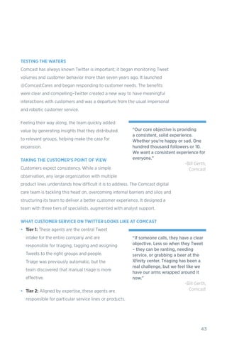 43
TESTING THE WATERS
Comcast has always known Twitter is important; it began monitoring Tweet
volumes and customer behavior more than seven years ago. It launched
@ComcastCares and began responding to customer needs. The benefits
were clear and compelling–Twitter created a new way to have meaningful
interactions with customers and was a departure from the usual impersonal
and robotic customer service.
Feeling their way along, the team quickly added
value by generating insights that they distributed
to relevant groups, helping make the case for
expansion.
TAKING THE CUSTOMER’S POINT OF VIEW
Customers expect consistency. While a simple
observation, any large organization with multiple
product lines understands how difficult it is to address. The Comcast digital
care team is tackling this head on, overcoming internal barriers and silos and
structuring its team to deliver a better customer experience. It designed a
team with three tiers of specialists, augmented with analyst support.
WHAT CUSTOMER SERVICE ON TWITTER LOOKS LIKE AT COMCAST
•	 Tier 1: These agents are the central Tweet
intake for the entire company and are
responsible for triaging, tagging and assigning
Tweets to the right groups and people.
Triage was previously automatic, but the
team discovered that manual triage is more
effective.
•	 Tier 2: Aligned by expertise, these agents are
responsible for particular service lines or products.
“Our core objective is providing
a consistent, solid experience.
Whether you’re happy or sad. One
hundred thousand followers or 10.
We want a consistent experience for
everyone.”
-Bill Gerth,
Comcast
“If someone calls, they have a clear
objective. Less so when they Tweet
– they can be ranting, needing
service, or grabbing a beer at the
Xfinity center. Triaging has been a
real challenge, but we feel like we
have our arms wrapped around it
now.”
-Bill Gerth,
Comcast
 