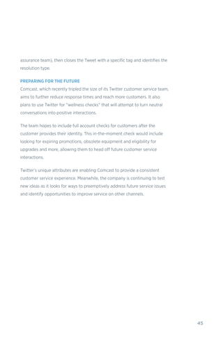 45
assurance team), then closes the Tweet with a specific tag and identifies the
resolution type.
PREPARING FOR THE FUTURE
Comcast, which recently tripled the size of its Twitter customer service team,
aims to further reduce response times and reach more customers. It also
plans to use Twitter for “wellness checks” that will attempt to turn neutral
conversations into positive interactions.
The team hopes to include full account checks for customers after the
customer provides their identity. This in-the-moment check would include
looking for expiring promotions, obsolete equipment and eligibility for
upgrades and more, allowing them to head off future customer service
interactions.
Twitter’s unique attributes are enabling Comcast to provide a consistent
customer service experience. Meanwhile, the company is continuing to test
new ideas as it looks for ways to preemptively address future service issues
and identify opportunities to improve service on other channels.
 