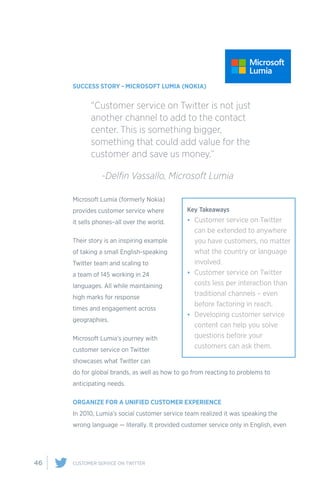 46 CUSTOMER SERVICE ON TWITTER
SUCCESS STORY - MICROSOFT LUMIA (NOKIA)
Microsoft Lumia (formerly Nokia)
provides customer service where
it sells phones–all over the world.
Their story is an inspiring example
of taking a small English-speaking
Twitter team and scaling to
a team of 145 working in 24
languages. All while maintaining
high marks for response
times and engagement across
geographies.
Microsoft Lumia’s journey with
customer service on Twitter
showcases what Twitter can
do for global brands, as well as how to go from reacting to problems to
anticipating needs.
ORGANIZE FOR A UNIFIED CUSTOMER EXPERIENCE
In 2010, Lumia’s social customer service team realized it was speaking the
wrong language — literally. It provided customer service only in English, even
“Customer service on Twitter is not just
another channel to add to the contact
center. This is something bigger,
something that could add value for the
customer and save us money.”
	 -Delfin Vassallo, Microsoft Lumia
Key Takeaways
•	 Customer service on Twitter
can be extended to anywhere
you have customers, no matter
what the country or language
involved.
•	 Customer service on Twitter
costs less per interaction than
traditional channels – even
before factoring in reach.
•	 Developing customer service
content can help you solve
questions before your
customers can ask them.
 