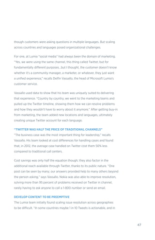47
though customers were asking questions in multiple languages. But scaling
across countries and languages posed organizational challenges.
For one, at Lumia “social media” had always been the domain of marketing.
“Yes, we were using the same channel, this thing called Twitter, but for
fundamentally different purposes…but I thought, the customer doesn’t know
whether it’s a community manager, a marketer, or whatever, they just want
a unified experience,” recalls Delfin Vassallo, the head of Microsoft Lumia’s
customer service.
Vassallo used data to show that his team was uniquely suited to delivering
that experience. “Country by country, we went to the marketing teams and
pulled up the Twitter timeline, showing them how we can resolve problems
and how they wouldn’t have to worry about it anymore.” After getting buy-in
from marketing, the team added new locations and languages, ultimately
creating unique Twitter account for each language.
“TWITTER WAS HALF THE PRICE OF TRADITIONAL CHANNELS”
“The business case was the most important thing for leadership,” recalls
Vassallo. His team looked at cost differences for handling cases and found
that, in 2012, the average case handled on Twitter cost them 50% less
compared to traditional call centers.
Cost savings was only half the equation though; they also factor in the
additional reach available through Twitter, thanks to its public nature. “One
post can be seen by many; our answers provided help to many others beyond
the person asking,” says Vassallo. Nokia was also able to improve resolution,
solving more than 95 percent of problems received on Twitter in channel,
rarely having to ask anyone to call a 1-800 number or send an email.
DEVELOP CONTENT TO BE PREEMPTIVE
The Lumia team initially found scaling issue resolution across geographies
to be difficult. “In some countries maybe 1 in 10 Tweets is actionable, and in
 