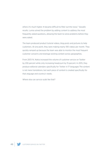 48 CUSTOMER SERVICE ON TWITTER
others it’s much higher. It became difficult to filter out the noise,” Vassallo
recalls. Lumia solved the problem by adding content to address the most
frequently asked questions, allowing the team to solve problems before they
were asked.
The team produced product tutorial videos, blog posts and pictures to help
customers. At one point, they were making nearly 100 videos per month. They
quickly ramped up because the team was able to monitor the most frequent
customer concerns and leverage existing content across geographies.
From 2013-14, Nokia increased the volume of customer service on Twitter
by 230 percent while only increasing headcount by 15 percent. In 2015, they
produce editorial calendars specifically for Twitter in 17 languages The content
is not mere translations, but each piece of content is created specifically for
that anguage and country’s needs.
Where else can service scale like that?
 