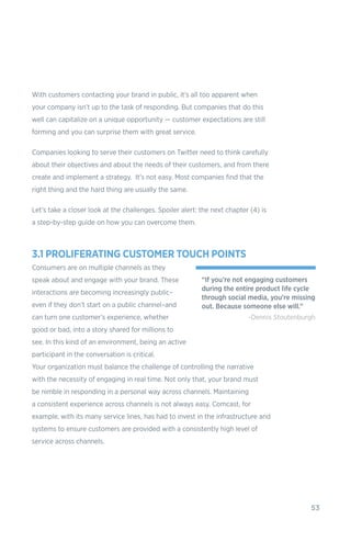 53
With customers contacting your brand in public, it’s all too apparent when
your company isn’t up to the task of responding. But companies that do this
well can capitalize on a unique opportunity — customer expectations are still
forming and you can surprise them with great service.
Companies looking to serve their customers on Twitter need to think carefully
about their objectives and about the needs of their customers, and from there
create and implement a strategy. It’s not easy. Most companies find that the
right thing and the hard thing are usually the same.
Let’s take a closer look at the challenges. Spoiler alert: the next chapter (4) is
a step-by-step guide on how you can overcome them.
3.1 PROLIFERATING CUSTOMER TOUCH POINTS
Consumers are on multiple channels as they
speak about and engage with your brand. These
interactions are becoming increasingly public–
even if they don’t start on a public channel–and
can turn one customer’s experience, whether
good or bad, into a story shared for millions to
see. In this kind of an environment, being an active
participant in the conversation is critical.
Your organization must balance the challenge of controlling the narrative
with the necessity of engaging in real time. Not only that, your brand must
be nimble in responding in a personal way across channels. Maintaining
a consistent experience across channels is not always easy. Comcast, for
example, with its many service lines, has had to invest in the infrastructure and
systems to ensure customers are provided with a consistently high level of
service across channels.
“If you’re not engaging customers
during the entire product life cycle
through social media, you’re missing
out. Because someone else will.”
-Dennis Stoutenburgh
 