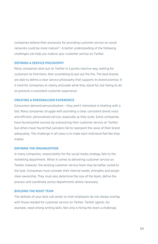 55
companies believe their processes for providing customer service on social
networks could be more mature21. A better understanding of the following
challenges can help you mature your customer service on Twitter.
DEFINING A SERVICE PHILOSOPHY
Many companies start out on Twitter in a purely reactive way, waiting for
customers to find them, then scrambling to put out the fire. The best brands
are able to define a clear service philosophy that supports its brand promise. It
is hard for companies to clearly articulate what they stand for, but failing to do
so prevents a consistent customer experience.
CREATING A PERSONALIZED EXPERIENCE
Consumers demand personalization – they aren’t interested in chatting with a
bot. Many companies struggle with providing a clear, consistent brand voice
and efficient, personalized service, especially as they scale. Some companies
have found partial success by outsourcing their customer service on Twitter,
but others have found that outsiders fail to represent the voice of their brand
adequately. The challenge in all cases is to make each individual feel like they
matter.
DEFINING THE ORGANIZATION
In many companies, responsibility for the social media strategy falls to the
marketing department. When it comes to delivering customer service on
Twitter, however, the existing customer service team may be better suited to
the task. Companies must consider their internal needs, strengths and assign
clear ownership. They must also determine the size of the team, define the
process and coordinate across departments where necessary.
BUILDING THE RIGHT TEAM
The skillsets of your best call center or chat employees do not always overlap
with those needed for customer service on Twitter. Twitter agents, for
example, need strong writing skills. Not only is hiring the team a challenge,
 