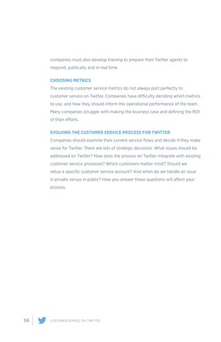 56 CUSTOMER SERVICE ON TWITTER
companies must also develop training to prepare their Twitter agents to
respond, publically and in real time.
CHOOSING METRICS
The existing customer service metrics do not always port perfectly to
customer service on Twitter. Companies have difficulty deciding which metrics
to use, and how they should inform the operational performance of the team.
Many companies struggle with making the business case and defining the ROI
of their efforts.
EVOLVING THE CUSTOMER SERVICE PROCESS FOR TWITTER
Companies should examine their current service flows and decide if they make
sense for Twitter. There are lots of strategic decisions: What issues should be
addressed on Twitter? How does the process on Twitter integrate with existing
customer service processes? Which customers matter most? Should we
setup a specific customer service account? And when do we handle an issue
in private versus in public? How you answer these questions will affect your
process.
 