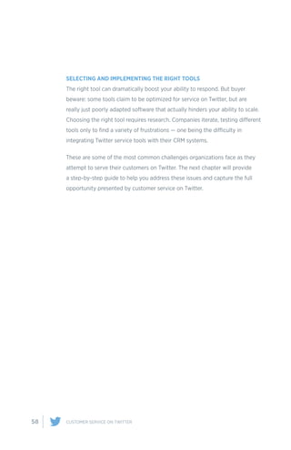 58 CUSTOMER SERVICE ON TWITTER
SELECTING AND IMPLEMENTING THE RIGHT TOOLS
The right tool can dramatically boost your ability to respond. But buyer
beware: some tools claim to be optimized for service on Twitter, but are
really just poorly adapted software that actually hinders your ability to scale.
Choosing the right tool requires research. Companies iterate, testing different
tools only to find a variety of frustrations — one being the difficulty in
integrating Twitter service tools with their CRM systems.
These are some of the most common challenges organizations face as they
attempt to serve their customers on Twitter. The next chapter will provide
a step-by-step guide to help you address these issues and capture the full
opportunity presented by customer service on Twitter.
 