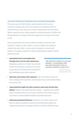 7
THE NEXT FRONTIER OF PERSONALIZED CUSTOMER ENGAGEMENT
Fifty years ago, the 1-800 number revolutionized customer service.
Customers suddenly had a free, live connection to companies from the
comfort of their homes. We are at a similar inflection point for how brands
deliver customer service: today, people are contacting brands via Twitter with
the expectation of a helpful and human response; all on stage for the world
to see.
As your brand seeks new ways to create meaningful connections with
customers, Twitter can help. Twitter is not just a platform for people to
connect with each other; it is also a place for people to connect with
brands. This enables companies to deliver differentiated, scalable customer
experiences with:
•	 Unparalleled reach and amplification
through one-to-one-to-many interactions:
Delighting customers on Twitter has outsized
impact–conversations are open for the world
to see and can be shared across the platform
and embedded across other mediums.
•	 Real-time conversation with customers: Like never before, brands can
have a dialogue with customers, resolving their issues while demonstrating
their brand voice.
•	 Unprecedented insight into what customers really want and how they
behave: Twitter is the world’s best focus group — enabling you to gather
real-time insight from the voice of your customer, informing the way you
serve them as well as broader strategy and product decisions.
•	 Enhanced operational efficiency. Interactions on Twitter improve your
ability to deliver exceptional customer service efficiently; agents can
respond more quickly and cheaply, often at a cost that’s 80 percent less
“We started on Twitter as a one-way
dialogue... lo and behold, what
was most surprising is that our
customers wanted to speak to us!”
-Michael Maeman
@BrooksBrothers
 